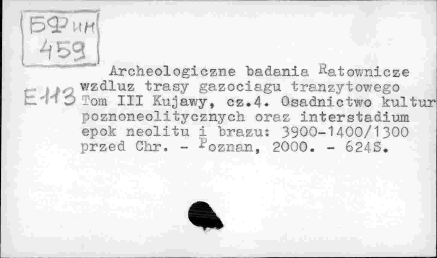 ﻿4 sg
Archeologiczne badania &atownicze , , . wzdluz trasy gazociagu tranzytowego t-'H Э Tom III Kujawy, cz.4« Osadnictwo kultur poznoneolitycznych oraz interstadium epok neolitu і brazu: 39OO-14OO/13OO przed Ohr. - Poznan, 2000. - 624S.